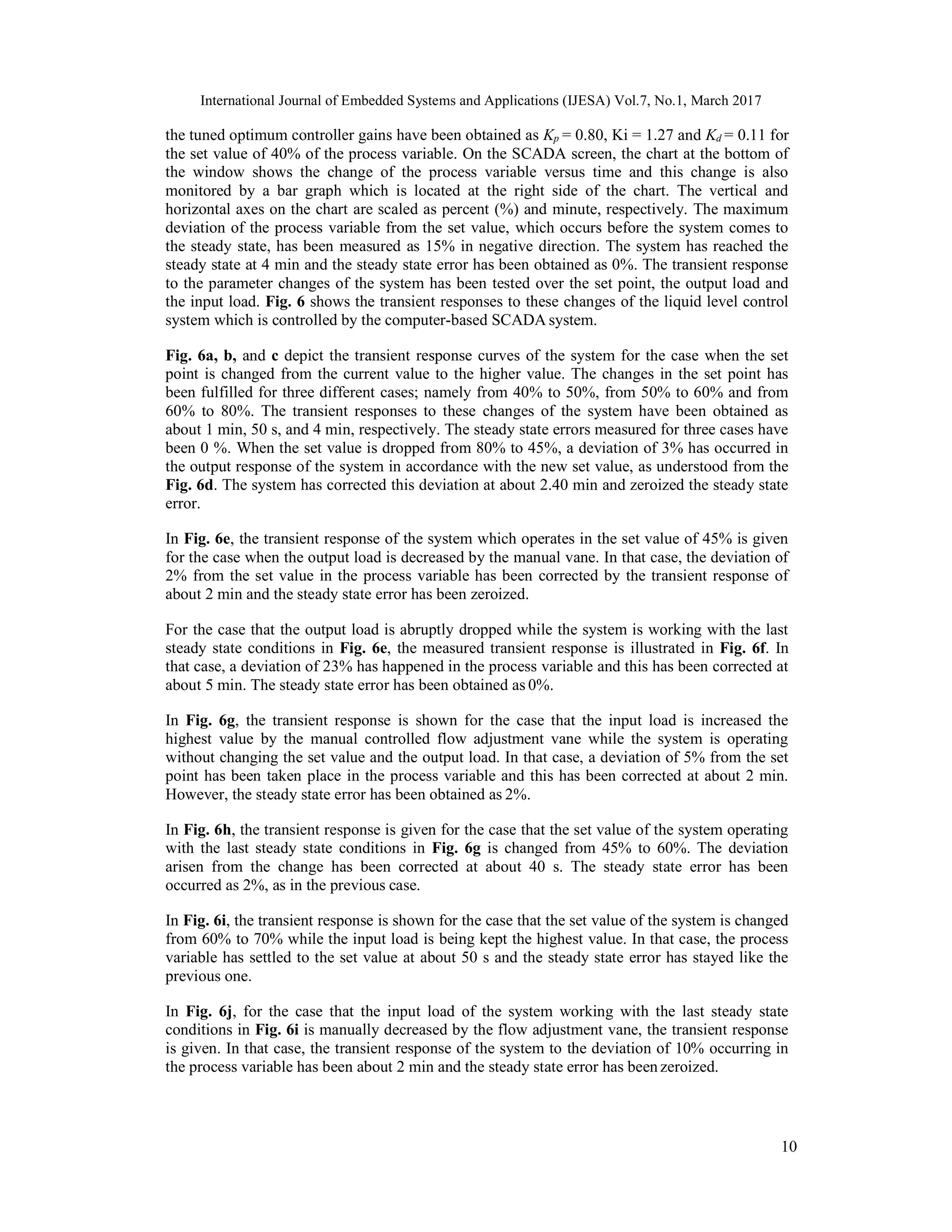 International Journal of Embedded Systems and Applications (IJESA) Vol.7, No.1, March 2017 10 the tuned optimum controller gains have been obtained as Kp = 0.80, Ki = 1.27 and Kd = 0.11 for the set value of 40% of the process variable. On the SCADA screen, the chart at the bottom of the window shows the change of the process variable versus time and this change is also monitored by a bar graph which is located at the right side of the chart. The vertical and horizontal axes on the chart are scaled as percent (%) and minute, respectively. The maximum deviation of the process variable from the set value, which occurs before the system comes to the steady state, has been measured as 15% in negative direction. The system has reached the steady state at 4 min and the steady state error has been obtained as 0%. The transient response to the parameter changes of the system has been tested over the set point, the output load and the input load. Fig. 6 shows the transient responses to these changes of the liquid level control system which is controlled by the computer-based SCADA system. Fig. 6a, b, and c depict the transient response curves of the system for the case when the set point is changed from the current value to the higher value. The changes in the set point has been fulfilled for three different cases; namely from 40% to 50%, from 50% to 60% and from 60% to 80%. The transient responses to these changes of the system have been obtained as about 1 min, 50 s, and 4 min, respectively. The steady state errors measured for three cases have been 0 %. When the set value is dropped from 80% to 45%, a deviation of 3% has occurred in the output response of the system in accordance with the new set value, as understood from the Fig. 6d. The system has corrected this deviation at about 2.40 min and zeroized the steady state error. In Fig. 6e, the transient response of the system which operates in the set value of 45% is given for the case when the output load is decreased by the manual vane. In that case, the deviation of 2% from the set value in the process variable has been corrected by the transient response of about 2 min and the steady state error has been zeroized. For the case that the output load is abruptly dropped while the system is working with the last steady state conditions in Fig. 6e, the measured transient response is illustrated in Fig. 6f. In that case, a deviation of 23% has happened in the process variable and this has been corrected at about 5 min. The steady state error has been obtained as 0%. In Fig. 6g, the transient response is shown for the case that the input load is increased the highest value by the manual controlled flow adjustment vane while the system is operating without changing the set value and the output load. In that case, a deviation of 5% from the set point has been taken place in the process variable and this has been corrected at about 2 min. However, the steady state error has been obtained as 2%. In Fig. 6h, the transient response is given for the case that the set value of the system operating with the last steady state conditions in Fig. 6g is changed from 45% to 60%. The deviation arisen from the change has been corrected at about 40 s. The steady state error has been occurred as 2%, as in the previous case. In Fig. 6i, the transient response is shown for the case that the set value of the system is changed from 60% to 70% while the input load is being kept the highest value. In that case, the process variable has settled to the set value at about 50 s and the steady state error has stayed like the previous one. In Fig. 6j, for the case that the input load of the system working with the last steady state conditions in Fig. 6i is manually decreased by the flow adjustment vane, the transient response is given. In that case, the transient response of the system to the deviation of 10% occurring in the process variable has been about 2 min and the steady state error has beenzeroized. 