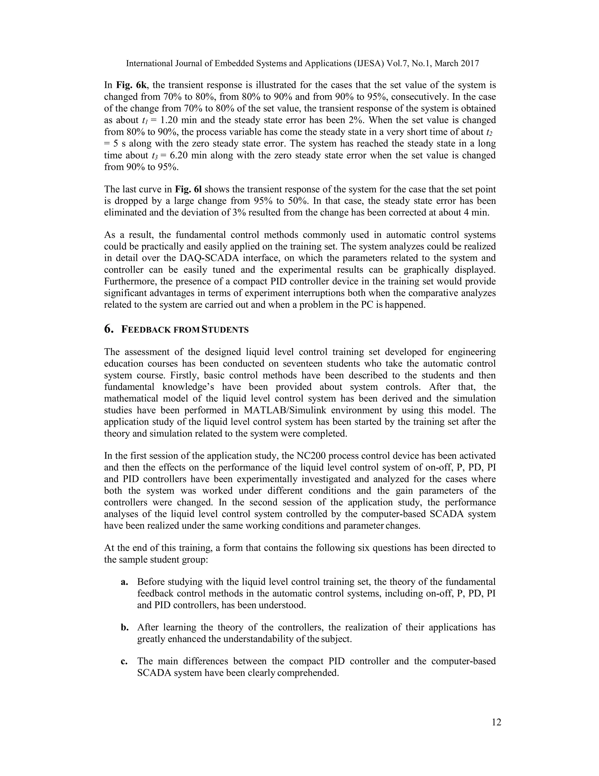 International Journal of Embedded Systems and Applications (IJESA) Vol.7, No.1, March 2017 12 In Fig. 6k, the transient response is illustrated for the cases that the set value of the system is changed from 70% to 80%, from 80% to 90% and from 90% to 95%, consecutively. In the case of the change from 70% to 80% of the set value, the transient response of the system is obtained as about t1 = 1.20 min and the steady state error has been 2%. When the set value is changed from 80% to 90%, the process variable has come the steady state in a very short time of about t2 = 5 s along with the zero steady state error. The system has reached the steady state in a long time about t3 = 6.20 min along with the zero steady state error when the set value is changed from 90% to 95%. The last curve in Fig. 6l shows the transient response of the system for the case that the set point is dropped by a large change from 95% to 50%. In that case, the steady state error has been eliminated and the deviation of 3% resulted from the change has been corrected at about 4 min. As a result, the fundamental control methods commonly used in automatic control systems could be practically and easily applied on the training set. The system analyzes could be realized in detail over the DAQ-SCADA interface, on which the parameters related to the system and controller can be easily tuned and the experimental results can be graphically displayed. Furthermore, the presence of a compact PID controller device in the training set would provide significant advantages in terms of experiment interruptions both when the comparative analyzes related to the system are carried out and when a problem in the PC is happened. 6. FEEDBACK FROM STUDENTS The assessment of the designed liquid level control training set developed for engineering education courses has been conducted on seventeen students who take the automatic control system course. Firstly, basic control methods have been described to the students and then fundamental knowledge’s have been provided about system controls. After that, the mathematical model of the liquid level control system has been derived and the simulation studies have been performed in MATLAB/Simulink environment by using this model. The application study of the liquid level control system has been started by the training set after the theory and simulation related to the system were completed. In the first session of the application study, the NC200 process control device has been activated and then the effects on the performance of the liquid level control system of on-off, P, PD, PI and PID controllers have been experimentally investigated and analyzed for the cases where both the system was worked under different conditions and the gain parameters of the controllers were changed. In the second session of the application study, the performance analyses of the liquid level control system controlled by the computer-based SCADA system have been realized under the same working conditions and parameter changes. At the end of this training, a form that contains the following six questions has been directed to the sample student group: a. Before studying with the liquid level control training set, the theory of the fundamental feedback control methods in the automatic control systems, including on-off, P, PD, PI and PID controllers, has been understood. b. After learning the theory of the controllers, the realization of their applications has greatly enhanced the understandability of the subject. c. The main differences between the compact PID controller and the computer-based SCADA system have been clearly comprehended. 