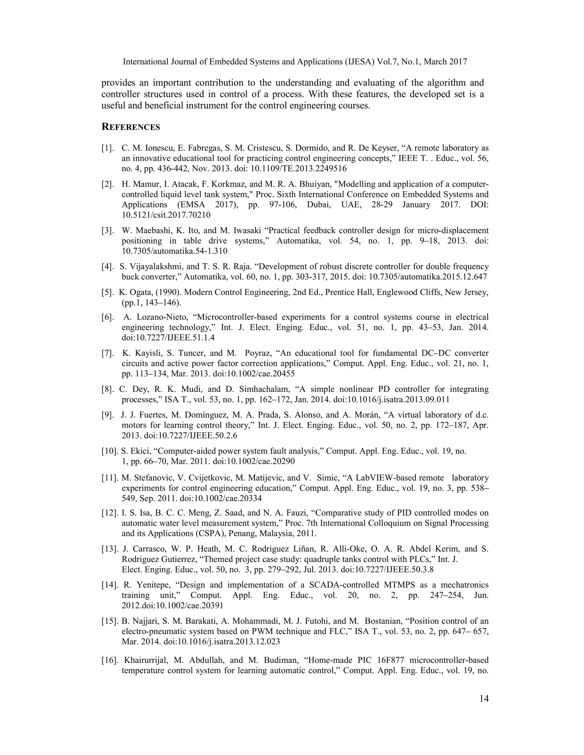 International Journal of Embedded Systems and Applications (IJESA) Vol.7, No.1, March 2017 14 provides an important contribution to the understanding and evaluating of the algorithm and controller structures used in control of a process. With these features, the developed set is a useful and beneficial instrument for the control engineering courses. REFERENCES [1]. C. M. Ionescu, E. Fabregas, S. M. Cristescu, S. Dormido, and R. De Keyser, “A remote laboratory as an innovative educational tool for practicing control engineering concepts,” IEEE T. . Educ., vol. 56, no. 4, pp. 436-442, Nov. 2013. doi: 10.1109/TE.2013.2249516 [2]. H. Mamur, I. Atacak, F. Korkmaz, and M. R. A. Bhuiyan, "Modelling and application of a computer- controlled liquid level tank system," Proc. Sixth International Conference on Embedded Systems and Applications (EMSA 2017), pp. 97-106, Dubai, UAE, 28-29 January 2017. DOI: 10.5121/csit.2017.70210 [3]. W. Maebashi, K. Ito, and M. Iwasaki “Practical feedback controller design for micro-displacement positioning in table drive systems,” Automatika, vol. 54, no. 1, pp. 9–18, 2013. doi: 10.7305/automatika.54-1.310 [4]. S. Vijayalakshmi, and T. S. R. Raja. “Development of robust discrete controller for double frequency buck converter,” Automatika, vol. 60, no. 1, pp. 303-317, 2015. doi: 10.7305/automatika.2015.12.647 [5]. K. Ogata, (1990). Modern Control Engineering, 2nd Ed., Prentice Hall, Englewood Cliffs, New Jersey, (pp.1, 143–146). [6]. A. Lozano-Nieto, “Microcontroller-based experiments for a control systems course in electrical engineering technology,” Int. J. Elect. Enging. Educ., vol. 51, no. 1, pp. 43–53, Jan. 2014. doi:10.7227/IJEEE.51.1.4 [7]. K. Kayisli, S. Tuncer, and M. Poyraz, “An educational tool for fundamental DC–DC converter circuits and active power factor correction applications,” Comput. Appl. Eng. Educ., vol. 21, no. 1, pp. 113–134, Mar. 2013. doi:10.1002/cae.20455 [8]. C. Dey, R. K. Mudi, and D. Simhachalam, “A simple nonlinear PD controller for integrating processes,” ISA T., vol. 53, no. 1, pp. 162–172, Jan. 2014. doi:10.1016/j.isatra.2013.09.011 [9]. J. J. Fuertes, M. Domínguez, M. A. Prada, S. Alonso, and A. Morán, “A virtual laboratory of d.c. motors for learning control theory,” Int. J. Elect. Enging. Educ., vol. 50, no. 2, pp. 172–187, Apr. 2013. doi:10.7227/IJEEE.50.2.6 [10]. S. Ekici, “Computer-aided power system fault analysis,” Comput. Appl. Eng. Educ., vol. 19, no. 1, pp. 66–70, Mar. 2011. doi:10.1002/cae.20290 [11]. M. Stefanovic, V. Cvijetkovic, M. Matijevic, and V. Simic, “A LabVIEW-based remote laboratory experiments for control engineering education,” Comput. Appl. Eng. Educ., vol. 19, no. 3, pp. 538– 549, Sep. 2011. doi:10.1002/cae.20334 [12]. I. S. Isa, B. C. C. Meng, Z. Saad, and N. A. Fauzi, “Comparative study of PID controlled modes on automatic water level measurement system,” Proc. 7th International Colloquium on Signal Processing and its Applications (CSPA), Penang, Malaysia, 2011. [13]. J. Carrasco, W. P. Heath, M. C. Rodriguez Liñan, R. Alli-Oke, O. A. R. Abdel Kerim, and S. Rodriguez Gutierrez, “Themed project case study: quadruple tanks control with PLCs,” Int. J. Elect. Enging. Educ., vol. 50, no. 3, pp. 279–292, Jul. 2013. doi:10.7227/IJEEE.50.3.8 [14]. R. Yenitepe, “Design and implementation of a SCADA-controlled MTMPS as a mechatronics training unit,” Comput. Appl. Eng. Educ., vol. 20, no. 2, pp. 247–254, Jun. 2012.doi:10.1002/cae.20391 [15]. B. Najjari, S. M. Barakati, A. Mohammadi, M. J. Futohi, and M. Bostanian, “Position control of an electro-pneumatic system based on PWM technique and FLC,” ISA T., vol. 53, no. 2, pp. 647– 657, Mar. 2014. doi:10.1016/j.isatra.2013.12.023 [16]. Khairurrijal, M. Abdullah, and M. Budiman, “Home-made PIC 16F877 microcontroller-based temperature control system for learning automatic control,” Comput. Appl. Eng. Educ., vol. 19, no. 