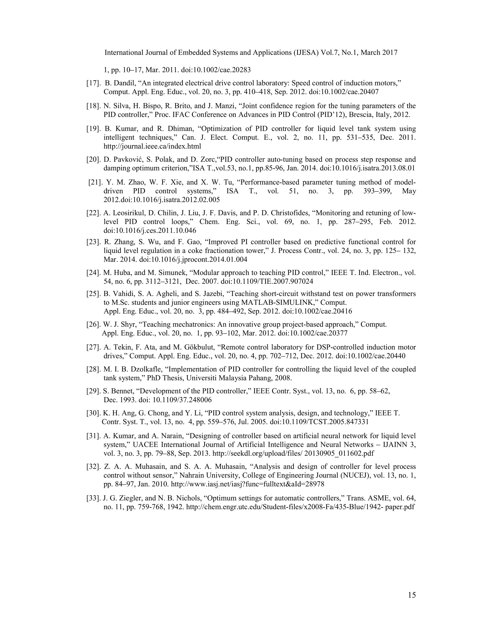 International Journal of Embedded Systems and Applications (IJESA) Vol.7, No.1, March 2017 15 1, pp. 10–17, Mar. 2011. doi:10.1002/cae.20283 [17]. B. Dandil, “An integrated electrical drive control laboratory: Speed control of induction motors,” Comput. Appl. Eng. Educ., vol. 20, no. 3, pp. 410–418, Sep. 2012. doi:10.1002/cae.20407 [18]. N. Silva, H. Bispo, R. Brito, and J. Manzi, “Joint confidence region for the tuning parameters of the PID controller,” Proc. IFAC Conference on Advances in PID Control (PID’12), Brescia, Italy, 2012. [19]. B. Kumar, and R. Dhiman, “Optimization of PID controller for liquid level tank system using intelligent techniques,” Can. J. Elect. Comput. E., vol. 2, no. 11, pp. 531–535, Dec. 2011. http://journal.ieee.ca/index.html [20]. D. Pavković, S. Polak, and D. Zorc,“PID controller auto-tuning based on process step response and damping optimum criterion,”ISA T.,vol.53, no.1, pp.85-96, Jan. 2014. doi:10.1016/j.isatra.2013.08.01 [21]. Y. M. Zhao, W. F. Xie, and X. W. Tu, “Performance-based parameter tuning method of model- driven PID control systems,” ISA T., vol. 51, no. 3, pp. 393–399, May 2012.doi:10.1016/j.isatra.2012.02.005 [22]. A. Leosirikul, D. Chilin, J. Liu, J. F. Davis, and P. D. Christofides, “Monitoring and retuning of low- level PID control loops,” Chem. Eng. Sci., vol. 69, no. 1, pp. 287–295, Feb. 2012. doi:10.1016/j.ces.2011.10.046 [23]. R. Zhang, S. Wu, and F. Gao, “Improved PI controller based on predictive functional control for liquid level regulation in a coke fractionation tower,” J. Process Contr., vol. 24, no. 3, pp. 125– 132, Mar. 2014. doi:10.1016/j.jprocont.2014.01.004 [24]. M. Huba, and M. Simunek, “Modular approach to teaching PID control,” IEEE T. Ind. Electron., vol. 54, no. 6, pp. 3112–3121, Dec. 2007. doi:10.1109/TIE.2007.907024 [25]. B. Vahidi, S. A. Agheli, and S. Jazebi, “Teaching short-circuit withstand test on power transformers to M.Sc. students and junior engineers using MATLAB-SIMULINK,” Comput. Appl. Eng. Educ., vol. 20, no. 3, pp. 484–492, Sep. 2012. doi:10.1002/cae.20416 [26]. W. J. Shyr, “Teaching mechatronics: An innovative group project-based approach,” Comput. Appl. Eng. Educ., vol. 20, no. 1, pp. 93–102, Mar. 2012. doi:10.1002/cae.20377 [27]. A. Tekin, F. Ata, and M. Gökbulut, “Remote control laboratory for DSP-controlled induction motor drives,” Comput. Appl. Eng. Educ., vol. 20, no. 4, pp. 702–712, Dec. 2012. doi:10.1002/cae.20440 [28]. M. I. B. Dzolkafle, “Implementation of PID controller for controlling the liquid level of the coupled tank system,” PhD Thesis, Universiti Malaysia Pahang, 2008. [29]. S. Bennet, “Development of the PID controller,” IEEE Contr. Syst., vol. 13, no. 6, pp. 58–62, Dec. 1993. doi: 10.1109/37.248006 [30]. K. H. Ang, G. Chong, and Y. Li, “PID control system analysis, design, and technology,” IEEE T. Contr. Syst. T., vol. 13, no. 4, pp. 559–576, Jul. 2005. doi:10.1109/TCST.2005.847331 [31]. A. Kumar, and A. Narain, “Designing of controller based on artificial neural network for liquid level system,” UACEE International Journal of Artificial Intelligence and Neural Networks – IJAINN 3, vol. 3, no. 3, pp. 79–88, Sep. 2013. http://seekdl.org/upload/files/ 20130905_011602.pdf [32]. Z. A. A. Muhasain, and S. A. A. Muhasain, “Analysis and design of controller for level process control without sensor,” Nahrain University, College of Engineering Journal (NUCEJ), vol. 13, no. 1, pp. 84–97, Jan. 2010. http://www.iasj.net/iasj?func=fulltext&aId=28978 [33]. J. G. Ziegler, and N. B. Nichols, “Optimum settings for automatic controllers,” Trans. ASME, vol. 64, no. 11, pp. 759-768, 1942. http://chem.engr.utc.edu/Student-files/x2008-Fa/435-Blue/1942- paper.pdf 