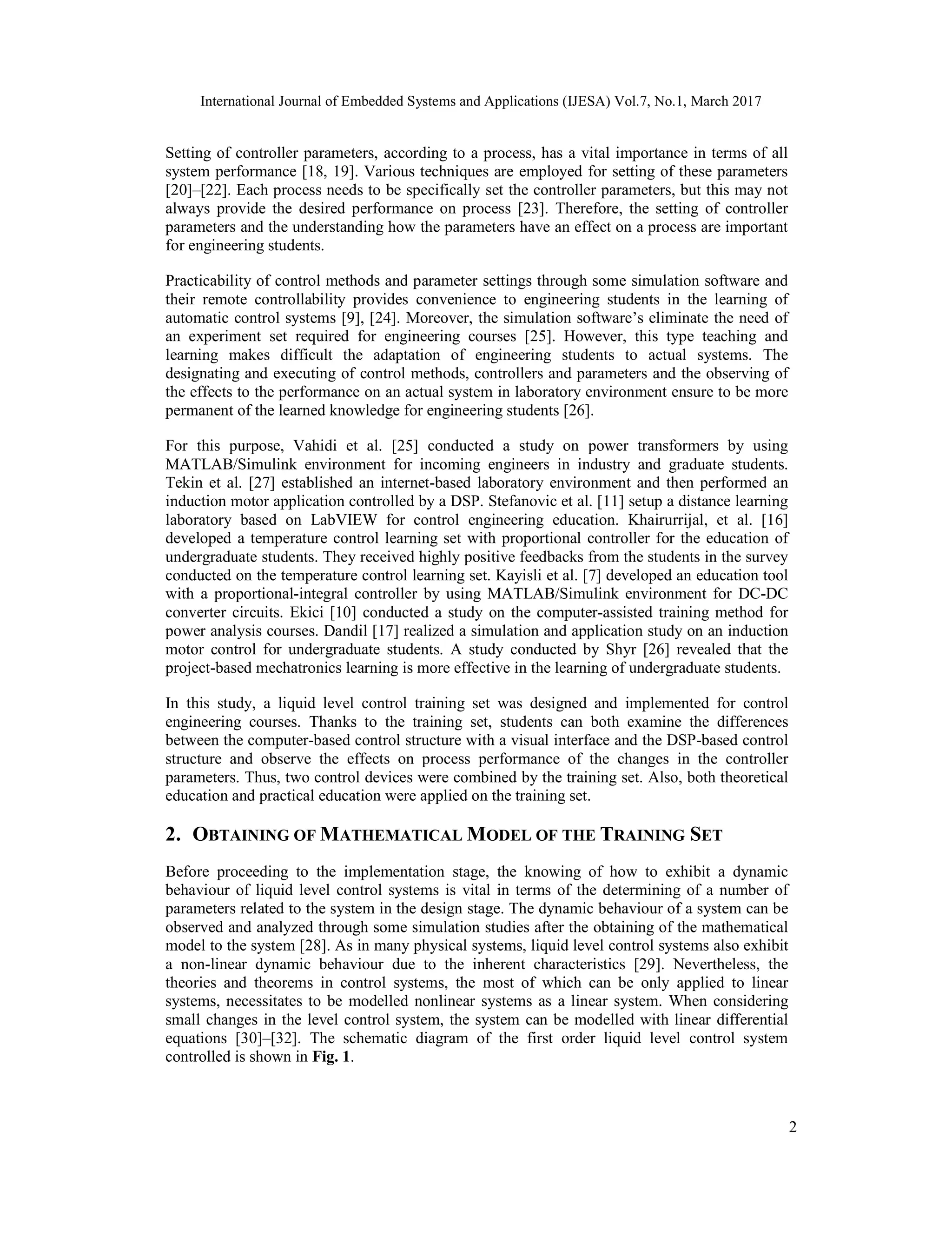 International Journal of Embedded Systems and Applications (IJESA) Vol.7, No.1, March 2017 2 Setting of controller parameters, according to a process, has a vital importance in terms of all system performance [18, 19]. Various techniques are employed for setting of these parameters [20]–[22]. Each process needs to be specifically set the controller parameters, but this may not always provide the desired performance on process [23]. Therefore, the setting of controller parameters and the understanding how the parameters have an effect on a process are important for engineering students. Practicability of control methods and parameter settings through some simulation software and their remote controllability provides convenience to engineering students in the learning of automatic control systems [9], [24]. Moreover, the simulation software’s eliminate the need of an experiment set required for engineering courses [25]. However, this type teaching and learning makes difficult the adaptation of engineering students to actual systems. The designating and executing of control methods, controllers and parameters and the observing of the effects to the performance on an actual system in laboratory environment ensure to be more permanent of the learned knowledge for engineering students [26]. For this purpose, Vahidi et al. [25] conducted a study on power transformers by using MATLAB/Simulink environment for incoming engineers in industry and graduate students. Tekin et al. [27] established an internet-based laboratory environment and then performed an induction motor application controlled by a DSP. Stefanovic et al. [11] setup a distance learning laboratory based on LabVIEW for control engineering education. Khairurrijal, et al. [16] developed a temperature control learning set with proportional controller for the education of undergraduate students. They received highly positive feedbacks from the students in the survey conducted on the temperature control learning set. Kayisli et al. [7] developed an education tool with a proportional-integral controller by using MATLAB/Simulink environment for DC-DC converter circuits. Ekici [10] conducted a study on the computer-assisted training method for power analysis courses. Dandil [17] realized a simulation and application study on an induction motor control for undergraduate students. A study conducted by Shyr [26] revealed that the project-based mechatronics learning is more effective in the learning of undergraduate students. In this study, a liquid level control training set was designed and implemented for control engineering courses. Thanks to the training set, students can both examine the differences between the computer-based control structure with a visual interface and the DSP-based control structure and observe the effects on process performance of the changes in the controller parameters. Thus, two control devices were combined by the training set. Also, both theoretical education and practical education were applied on the training set. 2. OBTAINING OF MATHEMATICAL MODEL OF THE TRAINING SET Before proceeding to the implementation stage, the knowing of how to exhibit a dynamic behaviour of liquid level control systems is vital in terms of the determining of a number of parameters related to the system in the design stage. The dynamic behaviour of a system can be observed and analyzed through some simulation studies after the obtaining of the mathematical model to the system [28]. As in many physical systems, liquid level control systems also exhibit a non-linear dynamic behaviour due to the inherent characteristics [29]. Nevertheless, the theories and theorems in control systems, the most of which can be only applied to linear systems, necessitates to be modelled nonlinear systems as a linear system. When considering small changes in the level control system, the system can be modelled with linear differential equations [30]–[32]. The schematic diagram of the first order liquid level control system controlled is shown in Fig. 1. 