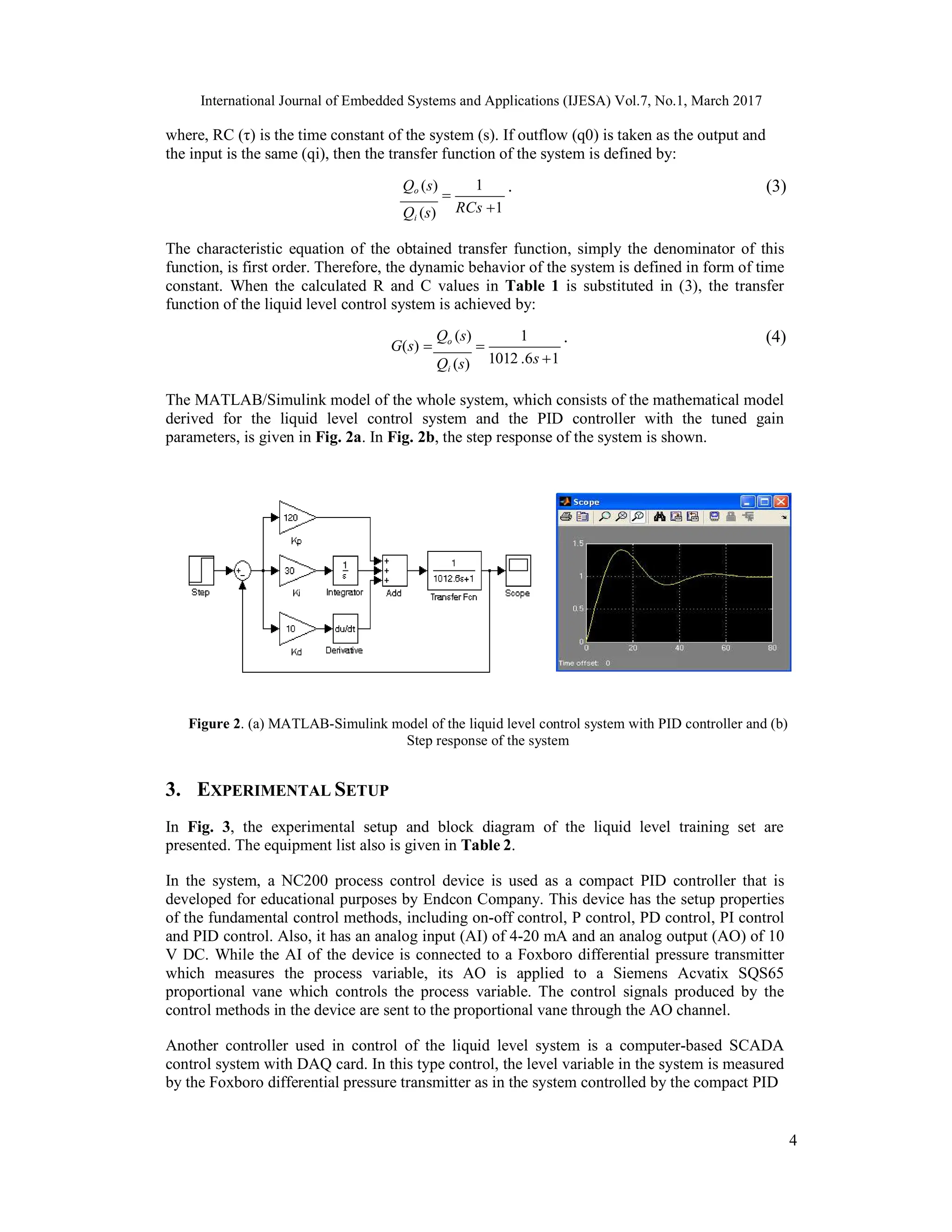 International Journal of Embedded Systems and Applications (IJESA) Vol.7, No.1, March 2017 4 where, RC (τ) is the time constant of the system (s). If outflow (q0) is taken as the output and the input is the same (qi), then the transfer function of the system is defined by: Qo (s)   Qi (s) 1 RCs 1 . (3) The characteristic equation of the obtained transfer function, simply the denominator of this function, is first order. Therefore, the dynamic behavior of the system is defined in form of time constant. When the calculated R and C values in Table 1 is substituted in (3), the transfer function of the liquid level control system is achieved by: G(s)  Qo (s)  Qi (s) 1 1012 .6s 1 . (4) The MATLAB/Simulink model of the whole system, which consists of the mathematical model derived for the liquid level control system and the PID controller with the tuned gain parameters, is given in Fig. 2a. In Fig. 2b, the step response of the system is shown. Figure 2. (a) MATLAB-Simulink model of the liquid level control system with PID controller and (b) Step response of the system 3. EXPERIMENTAL SETUP In Fig. 3, the experimental setup and block diagram of the liquid level training set are presented. The equipment list also is given in Table 2. In the system, a NC200 process control device is used as a compact PID controller that is developed for educational purposes by Endcon Company. This device has the setup properties of the fundamental control methods, including on-off control, P control, PD control, PI control and PID control. Also, it has an analog input (AI) of 4-20 mA and an analog output (AO) of 10 V DC. While the AI of the device is connected to a Foxboro differential pressure transmitter which measures the process variable, its AO is applied to a Siemens Acvatix SQS65 proportional vane which controls the process variable. The control signals produced by the control methods in the device are sent to the proportional vane through the AO channel. Another controller used in control of the liquid level system is a computer-based SCADA control system with DAQ card. In this type control, the level variable in the system is measured by the Foxboro differential pressure transmitter as in the system controlled by the compact PID 