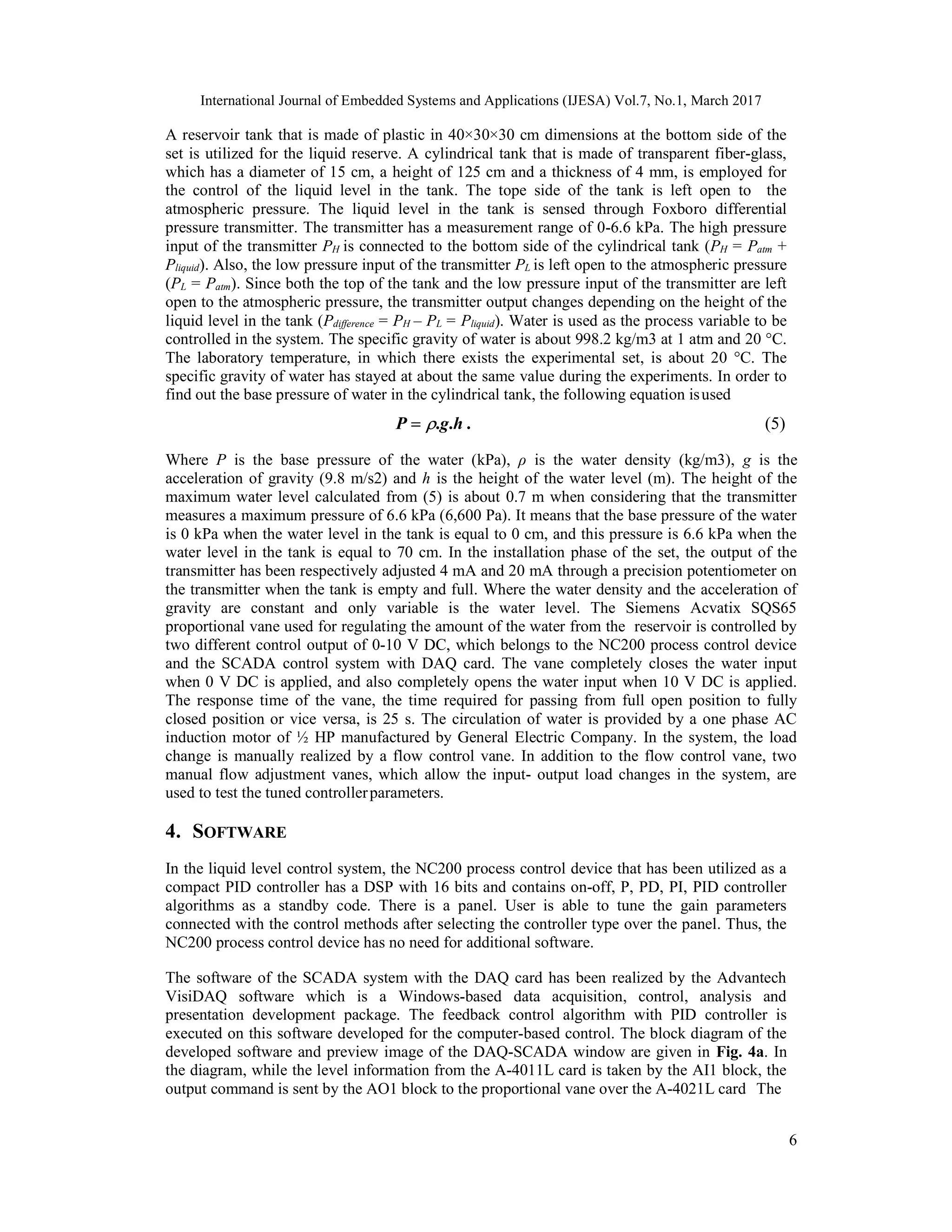 International Journal of Embedded Systems and Applications (IJESA) Vol.7, No.1, March 2017 6 A reservoir tank that is made of plastic in 40×30×30 cm dimensions at the bottom side of the set is utilized for the liquid reserve. A cylindrical tank that is made of transparent fiber-glass, which has a diameter of 15 cm, a height of 125 cm and a thickness of 4 mm, is employed for the control of the liquid level in the tank. The tope side of the tank is left open to the atmospheric pressure. The liquid level in the tank is sensed through Foxboro differential pressure transmitter. The transmitter has a measurement range of 0-6.6 kPa. The high pressure input of the transmitter PH is connected to the bottom side of the cylindrical tank (PH = Patm + Pliquid). Also, the low pressure input of the transmitter PL is left open to the atmospheric pressure (PL = Patm). Since both the top of the tank and the low pressure input of the transmitter are left open to the atmospheric pressure, the transmitter output changes depending on the height of the liquid level in the tank (Pdifference = PH – PL = Pliquid). Water is used as the process variable to be controlled in the system. The specific gravity of water is about 998.2 kg/m3 at 1 atm and 20 °C. The laboratory temperature, in which there exists the experimental set, is about 20 °C. The specific gravity of water has stayed at about the same value during the experiments. In order to find out the base pressure of water in the cylindrical tank, the following equation isused P  .g.h . (5) Where P is the base pressure of the water (kPa), ρ is the water density (kg/m3), g is the acceleration of gravity (9.8 m/s2) and h is the height of the water level (m). The height of the maximum water level calculated from (5) is about 0.7 m when considering that the transmitter measures a maximum pressure of 6.6 kPa (6,600 Pa). It means that the base pressure of the water is 0 kPa when the water level in the tank is equal to 0 cm, and this pressure is 6.6 kPa when the water level in the tank is equal to 70 cm. In the installation phase of the set, the output of the transmitter has been respectively adjusted 4 mA and 20 mA through a precision potentiometer on the transmitter when the tank is empty and full. Where the water density and the acceleration of gravity are constant and only variable is the water level. The Siemens Acvatix SQS65 proportional vane used for regulating the amount of the water from the reservoir is controlled by two different control output of 0-10 V DC, which belongs to the NC200 process control device and the SCADA control system with DAQ card. The vane completely closes the water input when 0 V DC is applied, and also completely opens the water input when 10 V DC is applied. The response time of the vane, the time required for passing from full open position to fully closed position or vice versa, is 25 s. The circulation of water is provided by a one phase AC induction motor of ½ HP manufactured by General Electric Company. In the system, the load change is manually realized by a flow control vane. In addition to the flow control vane, two manual flow adjustment vanes, which allow the input- output load changes in the system, are used to test the tuned controllerparameters. 4. SOFTWARE In the liquid level control system, the NC200 process control device that has been utilized as a compact PID controller has a DSP with 16 bits and contains on-off, P, PD, PI, PID controller algorithms as a standby code. There is a panel. User is able to tune the gain parameters connected with the control methods after selecting the controller type over the panel. Thus, the NC200 process control device has no need for additional software. The software of the SCADA system with the DAQ card has been realized by the Advantech VisiDAQ software which is a Windows-based data acquisition, control, analysis and presentation development package. The feedback control algorithm with PID controller is executed on this software developed for the computer-based control. The block diagram of the developed software and preview image of the DAQ-SCADA window are given in Fig. 4a. In the diagram, while the level information from the A-4011L card is taken by the AI1 block, the output command is sent by the AO1 block to the proportional vane over the A-4021L card The 