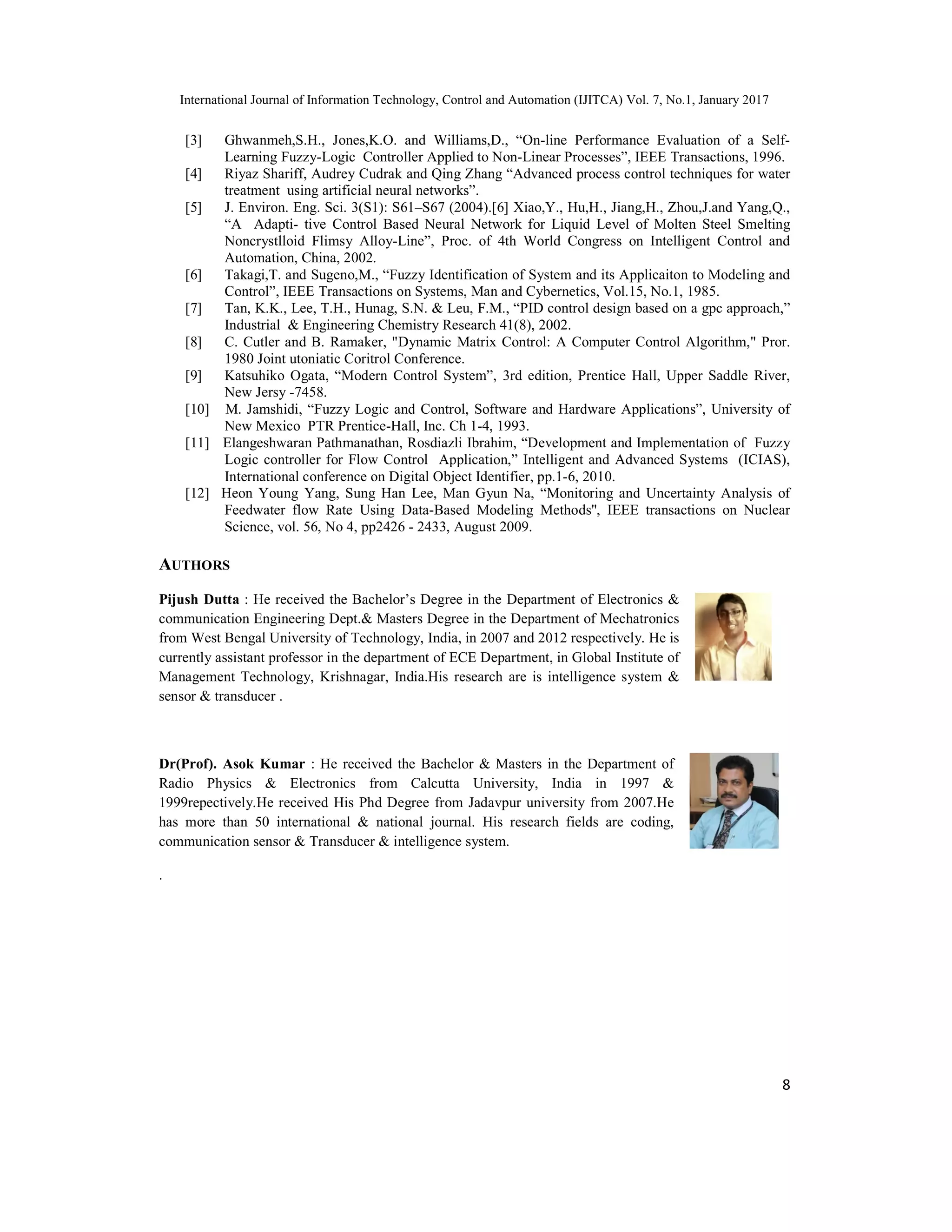 International Journal of Information Technology, Control and Automation (IJITCA) Vol. 7, No.1, January 2017
8
[3] Ghwanmeh,S.H., Jones,K.O. and Williams,D., “On-line Performance Evaluation of a Self-
Learning Fuzzy-Logic Controller Applied to Non-Linear Processes”, IEEE Transactions, 1996.
[4] Riyaz Shariff, Audrey Cudrak and Qing Zhang “Advanced process control techniques for water
treatment using artificial neural networks”.
[5] J. Environ. Eng. Sci. 3(S1): S61–S67 (2004).[6] Xiao,Y., Hu,H., Jiang,H., Zhou,J.and Yang,Q.,
“A Adapti- tive Control Based Neural Network for Liquid Level of Molten Steel Smelting
Noncrystlloid Flimsy Alloy-Line”, Proc. of 4th World Congress on Intelligent Control and
Automation, China, 2002.
[6] Takagi,T. and Sugeno,M., “Fuzzy Identification of System and its Applicaiton to Modeling and
Control”, IEEE Transactions on Systems, Man and Cybernetics, Vol.15, No.1, 1985.
[7] Tan, K.K., Lee, T.H., Hunag, S.N. & Leu, F.M., “PID control design based on a gpc approach,”
Industrial & Engineering Chemistry Research 41(8), 2002.
[8] C. Cutler and B. Ramaker, "Dynamic Matrix Control: A Computer Control Algorithm," Pror.
1980 Joint utoniatic Coritrol Conference.
[9] Katsuhiko Ogata, “Modern Control System”, 3rd edition, Prentice Hall, Upper Saddle River,
New Jersy -7458.
[10] M. Jamshidi, “Fuzzy Logic and Control, Software and Hardware Applications”, University of
New Mexico PTR Prentice-Hall, Inc. Ch 1-4, 1993.
[11] Elangeshwaran Pathmanathan, Rosdiazli Ibrahim, “Development and Implementation of Fuzzy
Logic controller for Flow Control Application,” Intelligent and Advanced Systems (ICIAS),
International conference on Digital Object Identifier, pp.1-6, 2010.
[12] Heon Young Yang, Sung Han Lee, Man Gyun Na, “Monitoring and Uncertainty Analysis of
Feedwater flow Rate Using Data-Based Modeling Methods'', IEEE transactions on Nuclear
Science, vol. 56, No 4, pp2426 - 2433, August 2009.
AUTHORS
Pijush Dutta : He received the Bachelor’s Degree in the Department of Electronics &
communication Engineering Dept.& Masters Degree in the Department of Mechatronics
from West Bengal University of Technology, India, in 2007 and 2012 respectively. He is
currently assistant professor in the department of ECE Department, in Global Institute of
Management Technology, Krishnagar, India.His research are is intelligence system &
sensor & transducer .
Dr(Prof). Asok Kumar : He received the Bachelor & Masters in the Department of
Radio Physics & Electronics from Calcutta University, India in 1997 &
1999repectively.He received His Phd Degree from Jadavpur university from 2007.He
has more than 50 international & national journal. His research fields are coding,
communication sensor & Transducer & intelligence system.
.
 