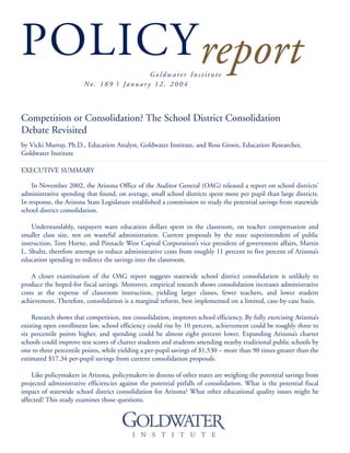 POLICYreportG o l d w a t e r I n s t i t u t e
No . 1 8 9 I Ja n u a r y 1 2 , 2 0 0 4
Competition or Consolidation? The School District Consolidation
Debate Revisited
by Vicki Murray, Ph.D., Education Analyst, Goldwater Institute, and Ross Groen, Education Researcher,
Goldwater Institute
EXECUTIVE SUMMARY
In November 2002, the Arizona Office of the Auditor General (OAG) released a report on school districts’
administrative spending that found, on average, small school districts spent more per pupil than large districts.
In response, the Arizona State Legislature established a commission to study the potential savings from statewide
school district consolidation.
Understandably, taxpayers want education dollars spent in the classroom, on teacher compensation and
smaller class size, not on wasteful administration. Current proposals by the state superintendent of public
instruction, Tom Horne, and Pinnacle West Capital Corporation’s vice president of government affairs, Martin
L. Shultz, therefore attempt to reduce administrative costs from roughly 11 percent to five percent of Arizona’s
education spending to redirect the savings into the classroom.
A closer examination of the OAG report suggests statewide school district consolidation is unlikely to
produce the hoped-for fiscal savings. Moreover, empirical research shows consolidation increases administrative
costs at the expense of classroom instruction, yielding larger classes, fewer teachers, and lower student
achievement. Therefore, consolidation is a marginal reform, best implemented on a limited, case-by-case basis.
Research shows that competition, not consolidation, improves school efficiency. By fully exercising Arizona’s
existing open enrollment law, school efficiency could rise by 10 percent, achievement could be roughly three to
six percentile points higher, and spending could be almost eight percent lower. Expanding Arizona’s charter
schools could improve test scores of charter students and students attending nearby traditional public schools by
one to three percentile points, while yielding a per-pupil savings of $1,530 – more than 90 times greater than the
estimated $17.34 per-pupil savings from current consolidation proposals.
Like policymakers in Arizona, policymakers in dozens of other states are weighing the potential savings from
projected administrative efficiencies against the potential pitfalls of consolidation. What is the potential fiscal
impact of statewide school district consolidation for Arizona? What other educational quality issues might be
affected? This study examines those questions.
 