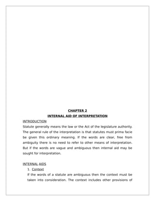 CHAPTER 2
INTERNAL AID OF INTERPRETATION
INTRODUCTION
Statute generally means the law or the Act of the legislature authority.
The general rule of the interpretation is that statutes must prima facie
be given this ordinary meaning. If the words are clear, free from
ambiguity there is no need to refer to other means of interpretation.
But if the words are vague and ambiguous then internal aid may be
sought for interpretation.
INTERNAL AIDS
1. Context
If the words of a statute are ambiguous then the context must be
taken into consideration. The context includes other provisions of
 