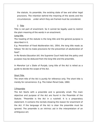 the statute, its preamble, the existing state of law and other legal
provisions. The intention behind the meaning of the words and the
circumstances under which they are framed must be considered.
2. Title
Title is not part of enactment. So it cannot be legally used to restrict
the plain meaning of the words in an enactment.
Long title
The heading of the statute is the long title and the general purpose is
described in it.
E.g. Prevention of Food Adulteration Act, 1954, the long title reads as
follows “An Act to make provisions for the prevention of adulteration of
food”.
In Re Kerala Education bill, the Supreme Court held that the policy and
purpose may be deduced from the long title and the preamble.
In Manohar Lal v State of Punjab, Long title of the Act is relied as a
guide to decide the scope of the Act.
Short Title
The short title of the Act is purely for reference only. The short title is
merely for convenience. E.g. The Indian Penal Code, 1860.
3.Preamble
The Act Starts with a preamble and is generally small. The main
objective and purpose of the Act are found in the Preamble of the
Statute. “Preamble is the Act in a nutshell. It is a preparatory
statement. It contains the recitals showing the reason for enactment of
the Act. If the language of the Act is clear the preamble must be
ignored. The preamble is an intrinsic aid in the interpretation of an
ambiguous act.
 