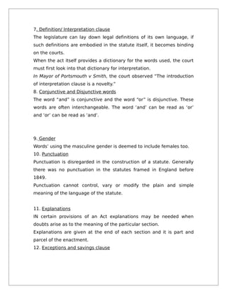 7. Definition/ Interpretation clause
The legislature can lay down legal definitions of its own language, if
such definitions are embodied in the statute itself, it becomes binding
on the courts.
When the act itself provides a dictionary for the words used, the court
must first look into that dictionary for interpretation.
In Mayor of Portsmouth v Smith, the court observed “The introduction
of interpretation clause is a novelty.”
8. Conjunctive and Disjunctive words
The word “and” is conjunctive and the word “or” is disjunctive. These
words are often interchangeable. The word ‘and’ can be read as ‘or’
and ‘or’ can be read as ‘and’.
9. Gender
Words’ using the masculine gender is deemed to include females too.
10. Punctuation
Punctuation is disregarded in the construction of a statute. Generally
there was no punctuation in the statutes framed in England before
1849.
Punctuation cannot control, vary or modify the plain and simple
meaning of the language of the statute.
11. Explanations
IN certain provisions of an Act explanations may be needed when
doubts arise as to the meaning of the particular section.
Explanations are given at the end of each section and it is part and
parcel of the enactment.
12. Exceptions and savings clause
 