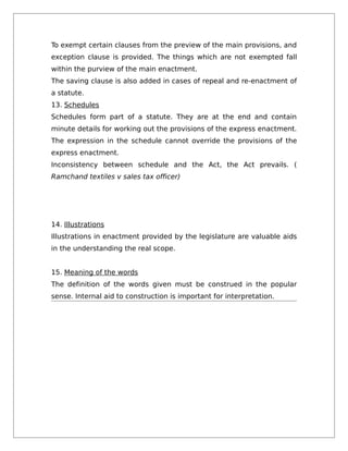 To exempt certain clauses from the preview of the main provisions, and
exception clause is provided. The things which are not exempted fall
within the purview of the main enactment.
The saving clause is also added in cases of repeal and re-enactment of
a statute.
13. Schedules
Schedules form part of a statute. They are at the end and contain
minute details for working out the provisions of the express enactment.
The expression in the schedule cannot override the provisions of the
express enactment.
Inconsistency between schedule and the Act, the Act prevails. (
Ramchand textiles v sales tax officer)
14. Illustrations
Illustrations in enactment provided by the legislature are valuable aids
in the understanding the real scope.
15. Meaning of the words
The definition of the words given must be construed in the popular
sense. Internal aid to construction is important for interpretation.
 