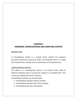 CHAPTER 3
AMENDING, CONSOLIDATIONG AND CODIFYING STATUTE
INRODUCTION
A Consolidating statute is a statute which collects the statutory
provisions relating to a particular topic, and embodies them in a single
Act of parliament, making minor amendments and improvements.
CONSOLIDATING STATUTE
The object of a consolidating statute is to present entire body of
different statutory laws on a particular subject in a complete form. This
is done by repealing all former statutes.
Consolidating statutes are of three types
1. Consolidating statutes without changes
2. Consolidating statutes with minor changes.
3. Consolidating Act with amendment.
 
