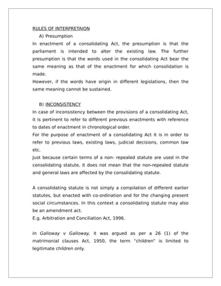 RULES OF INTERPRETAION
A) Presumption
In enactment of a consolidating Act, the presumption is that the
parliament is intended to alter the existing law. The further
presumption is that the words used in the consolidating Act bear the
same meaning as that of the enactment for which consolidation is
made.
However, if the words have origin in different legislations, then the
same meaning cannot be sustained.
B) INCONSISTENCY
In case of inconsistency between the provisions of a consolidating Act,
it is pertinent to refer to different previous enactments with reference
to dates of enactment in chronological order.
For the purpose of enactment of a consolidating Act it is in order to
refer to previous laws, existing laws, judicial decisions, common law
etc.
Just because certain terms of a non- repealed statute are used in the
consolidating statute, it does not mean that the non-repealed statute
and general laws are affected by the consolidating statute.
A consolidating statute is not simply a compilation of different earlier
statutes, but enacted with co-ordination and for the changing present
social circumstances. In this context a consolidating statute may also
be an amendment act.
E.g. Arbitration and Conciliation Act, 1996.
In Galloway v Galloway, it was argued as per a 26 (1) of the
matrimonial clauses Act, 1950, the term “children” is limited to
legitimate children only.
 