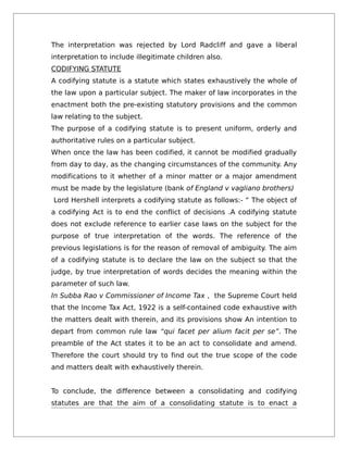 The interpretation was rejected by Lord Radcliff and gave a liberal
interpretation to include illegitimate children also.
CODIFYING STATUTE
A codifying statute is a statute which states exhaustively the whole of
the law upon a particular subject. The maker of law incorporates in the
enactment both the pre-existing statutory provisions and the common
law relating to the subject.
The purpose of a codifying statute is to present uniform, orderly and
authoritative rules on a particular subject.
When once the law has been codified, it cannot be modified gradually
from day to day, as the changing circumstances of the community. Any
modifications to it whether of a minor matter or a major amendment
must be made by the legislature (bank of England v vagliano brothers)
Lord Hershell interprets a codifying statute as follows:- “ The object of
a codifying Act is to end the conflict of decisions .A codifying statute
does not exclude reference to earlier case laws on the subject for the
purpose of true interpretation of the words. The reference of the
previous legislations is for the reason of removal of ambiguity. The aim
of a codifying statute is to declare the law on the subject so that the
judge, by true interpretation of words decides the meaning within the
parameter of such law.
In Subba Rao v Commissioner of Income Tax , the Supreme Court held
that the Income Tax Act, 1922 is a self-contained code exhaustive with
the matters dealt with therein, and its provisions show An intention to
depart from common rule law “qui facet per alium facit per se”. The
preamble of the Act states it to be an act to consolidate and amend.
Therefore the court should try to find out the true scope of the code
and matters dealt with exhaustively therein.
To conclude, the difference between a consolidating and codifying
statutes are that the aim of a consolidating statute is to enact a
 