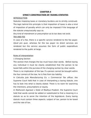 CHAPTER 4
STRICT CONSTRUCTION OF TAXING STATUTES
INTRODUCTION
Statutes imposing taxes or monetary burdens are to strictly construed.
The logic behind this principle is that imposition of taxes is also a kind
of imposition of penalty which can only be imposed if the language of
the statute unequivocally says so.
Any kind of intendment or presumption as to tax does not exist.
TAX AND FEE
In case of a fee, there is a specific service rendered to the fee payer.
(Quid pro quo), whereas for the tax payer no direct services are
rendered but the service assumes the form of public expenditure
rendered to the public at large.
Rules of interpretation
1 Charging Section
The section that charges the tax must have clear words. Before taxing
any individual it must be clearly established that the person to be
taxed falls within the purview of the charging section by clear words.
There is no implication of the law. If a person cannot be brought within
the four corners of the law, he is free from tax liability.
In Calcutta Jute Manufacturing Co. v Commercial Tax officer, the
Supreme Court held that in case of interpreting a taxing statute, one
has to look into what is clearly stated. There is no room for searching
the intentions, presumptions or equity.
In Mathuram Agarwal v State of Madhya Pradesh, the Supreme Court
held that words cannot be added or substituted to find a meaning in a
statute so as to serve the intention of the legislature. Every taxing
statute must contain three aspects; subject of tax, person to be taxed
and the rate of tax.
 