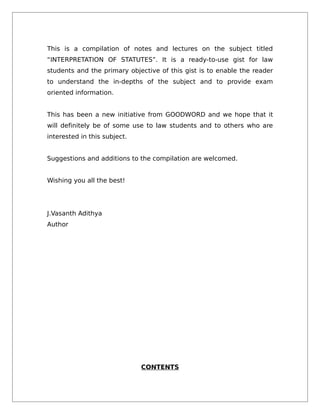 This is a compilation of notes and lectures on the subject titled
“INTERPRETATION OF STATUTES”. It is a ready-to-use gist for law
students and the primary objective of this gist is to enable the reader
to understand the in-depths of the subject and to provide exam
oriented information.
This has been a new initiative from GOODWORD and we hope that it
will definitely be of some use to law students and to others who are
interested in this subject.
Suggestions and additions to the compilation are welcomed.
Wishing you all the best!
J.Vasanth Adithya
Author
CONTENTS
 