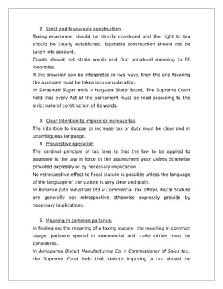 2. Strict and favourable construction
Taxing enactment should be strictly construed and the right to tax
should be clearly established. Equitable construction should not be
taken into account.
Courts should not strain words and find unnatural meaning to fill
loopholes.
If the provision can be interpreted in two ways, then the one favoring
the assessee must be taken into consideration.
In Saraswati Sugar mills v Haryana State Board, The Supreme Court
held that every Act of the parliament must be read according to the
strict natural construction of its words.
3. Clear Intention to impose or increase tax
The intention to impose or increase tax or duty must be clear and in
unambiguous language.
4. Prospective operation
The cardinal principle of tax laws is that the law to be applied to
assessee is the law in force in the assessment year unless otherwise
provided expressly or by necessary implication.
No retrospective effect to fiscal statute is possible unless the language
of the language of the statute is very clear and plain.
In Reliance Jute Industries Ltd v Commercial Tax officer, Fiscal Statute
are generally not retrospective otherwise expressly provide by
necessary implications.
5. Meaning in common parlance.
In finding out the meaning of a taxing statute, the meaning in common
usage, parlance special in commercial and trade circles must be
considered.
In Annapurna Biscuit Manufacturing Co. v Commissioner of Sales tax,
the Supreme Court held that statute imposing a tax should be
 