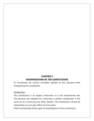 CHAPTER 5
INTERPRETATION OF THE CONSTITUTION
Q: Enumerate the various principles applied by the judiciary while
interpreting the constitution.
Introduction
The constitution is an organic instrument. It is the fundamental law.
The general rule adopted for construing a written constitution is the
same as for construing any other statute. The constitution should be
interpreted so as to give effect to all its parts.
There are basically three types of interpretation of the constitution.
 