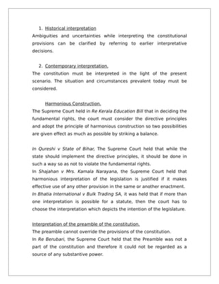 1. Historical interpretation
Ambiguities and uncertainties while interpreting the constitutional
provisions can be clarified by referring to earlier interpretative
decisions.
2. Contemporary interpretation.
The constitution must be interpreted in the light of the present
scenario. The situation and circumstances prevalent today must be
considered.
Harmonious Construction.
The Supreme Court held in Re Kerala Education Bill that in deciding the
fundamental rights, the court must consider the directive principles
and adopt the principle of harmonious construction so two possibilities
are given effect as much as possible by striking a balance.
In Qureshi v State of Bihar, The Supreme Court held that while the
state should implement the directive principles, it should be done in
such a way so as not to violate the fundamental rights.
In Shajahan v Mrs. Kamala Narayana, the Supreme Court held that
harmonious interpretation of the legislation is justified if it makes
effective use of any other provision in the same or another enactment.
In Bhatia International v Bulk Trading SA, it was held that if more than
one interpretation is possible for a statute, then the court has to
choose the interpretation which depicts the intention of the legislature.
Interpretation of the preamble of the constitution.
The preamble cannot override the provisions of the constitution.
In Re Berubari, the Supreme Court held that the Preamble was not a
part of the constitution and therefore it could not be regarded as a
source of any substantive power.
 