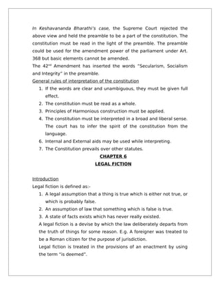 In Keshavananda Bharathi’s case, the Supreme Court rejected the
above view and held the preamble to be a part of the constitution. The
constitution must be read in the light of the preamble. The preamble
could be used for the amendment power of the parliament under Art.
368 but basic elements cannot be amended.
The 42nd
Amendment has inserted the words “Secularism, Socialism
and Integrity” in the preamble.
General rules of interpretation of the constitution
1. If the words are clear and unambiguous, they must be given full
effect.
2. The constitution must be read as a whole.
3. Principles of Harmonious construction must be applied.
4. The constitution must be interpreted in a broad and liberal sense.
The court has to infer the spirit of the constitution from the
language.
6. Internal and External aids may be used while interpreting.
7. The Constitution prevails over other statutes.
CHAPTER 6
LEGAL FICTION
Introduction
Legal fiction is defined as:-
1. A legal assumption that a thing is true which is either not true, or
which is probably false.
2. An assumption of law that something which is false is true.
3. A state of facts exists which has never really existed.
A legal fiction is a devise by which the law deliberately departs from
the truth of things for some reason. E.g. A foreigner was treated to
be a Roman citizen for the purpose of jurisdiction.
Legal fiction is treated in the provisions of an enactment by using
the term “is deemed”.
 
