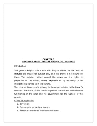 CHAPTER 7
STATUTES AFFECTING THE CROWN OF THE STATE
Introduction
The general English rule is that the “king is above the law’ and all
statutes are meant for subject only and the crown is not bound by
them. The statutes neither control the crown nor the rights or
properties of the crown, unless expressly or by necessity or by
implication is named so in the statute.
This presumption extends not only to the crown but also to the Crown’s
servants. The basis of this rule is to present an efficient and effective
functioning of the ruler and his government for the welfare of the
people.
Extent of Application
a. Sovereign
b. Sovereign’s servants or agents.
c. Person’s considered to be consimili casu.
 