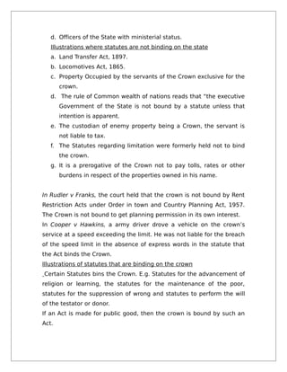 d. Officers of the State with ministerial status.
Illustrations where statutes are not binding on the state
a. Land Transfer Act, 1897.
b. Locomotives Act, 1865.
c. Property Occupied by the servants of the Crown exclusive for the
crown.
d. The rule of Common wealth of nations reads that “the executive
Government of the State is not bound by a statute unless that
intention is apparent.
e. The custodian of enemy property being a Crown, the servant is
not liable to tax.
f. The Statutes regarding limitation were formerly held not to bind
the crown.
g. It is a prerogative of the Crown not to pay tolls, rates or other
burdens in respect of the properties owned in his name.
In Rudler v Franks, the court held that the crown is not bound by Rent
Restriction Acts under Order in town and Country Planning Act, 1957.
The Crown is not bound to get planning permission in its own interest.
In Cooper v Hawkins, a army driver drove a vehicle on the crown’s
service at a speed exceeding the limit. He was not liable for the breach
of the speed limit in the absence of express words in the statute that
the Act binds the Crown.
Illustrations of statutes that are binding on the crown
Certain Statutes bins the Crown. E.g. Statutes for the advancement of
religion or learning, the statutes for the maintenance of the poor,
statutes for the suppression of wrong and statutes to perform the will
of the testator or donor.
If an Act is made for public good, then the crown is bound by such an
Act.
 
