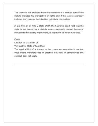 The crown is not excluded from the operation of a statute even if the
statute includes his prerogative or rights and if the statute expressly
includes the crown or the intention to include him is clear.
In V.S Rice an oil Mills v State of MP, the Supreme Court held that the
state is not bound by a statute unless expressly named therein or
included by necessary implications, is applicable to Indian ruler also.
Cases
Kasthuri lal v State of UP
Vidyavathi v State of Rajasthan
The applicability of a statute to the crown was operative in ancient
days where monarchy was in practice. But now, in democracies this
concept does not apply.
 