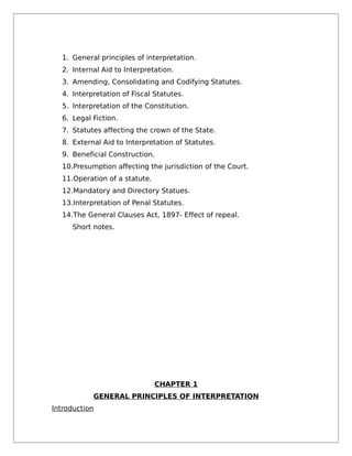 1. General principles of interpretation.
2. Internal Aid to Interpretation.
3. Amending, Consolidating and Codifying Statutes.
4. Interpretation of Fiscal Statutes.
5. Interpretation of the Constitution.
6. Legal Fiction.
7. Statutes affecting the crown of the State.
8. External Aid to Interpretation of Statutes.
9. Beneficial Construction.
10.Presumption affecting the jurisdiction of the Court.
11.Operation of a statute.
12.Mandatory and Directory Statues.
13.Interpretation of Penal Statutes.
14.The General Clauses Act, 1897- Effect of repeal.
Short notes.
CHAPTER 1
GENERAL PRINCIPLES OF INTERPRETATION
Introduction
 