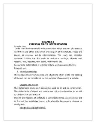 CHAPTER 8
EXTERNAL AID TO INTERPRETATION
Introduction
Other than the internal aid to interpretation which are part of a statute
itself there are other aids which are not part of the statute. These are
known as external aid to interpretation. The court can consider
recourse outside the Act such as historical settings, objects and
reasons, bills, debates, text books, dictionaries etc.
Recourse to external aid is justified only to well-recognized limits.
External aids
1. Historical settings
The surrounding circumstances and situations which led to the passing
of the Act can be considered for the purpose of construing a statute.
Objects and reason.
The statements and object cannot be used as an aid to construction.
The statements of object and reason are not only admissible as an aid
to construction of a statute.
Objects and reasons of a statute is to be looked into as an extrinsic aid
to find out the legislative intent, only when the language is obscure or
ambiguous.
Text books and dictionaries.
 