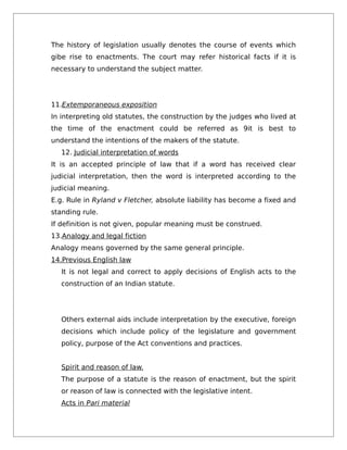 The history of legislation usually denotes the course of events which
gibe rise to enactments. The court may refer historical facts if it is
necessary to understand the subject matter.
11.Extemporaneous exposition
In interpreting old statutes, the construction by the judges who lived at
the time of the enactment could be referred as 9it is best to
understand the intentions of the makers of the statute.
12. Judicial interpretation of words
It is an accepted principle of law that if a word has received clear
judicial interpretation, then the word is interpreted according to the
judicial meaning.
E.g. Rule in Ryland v Fletcher, absolute liability has become a fixed and
standing rule.
If definition is not given, popular meaning must be construed.
13.Analogy and legal fiction
Analogy means governed by the same general principle.
14.Previous English law
It is not legal and correct to apply decisions of English acts to the
construction of an Indian statute.
Others external aids include interpretation by the executive, foreign
decisions which include policy of the legislature and government
policy, purpose of the Act conventions and practices.
Spirit and reason of law.
The purpose of a statute is the reason of enactment, but the spirit
or reason of law is connected with the legislative intent.
Acts in Pari material
 