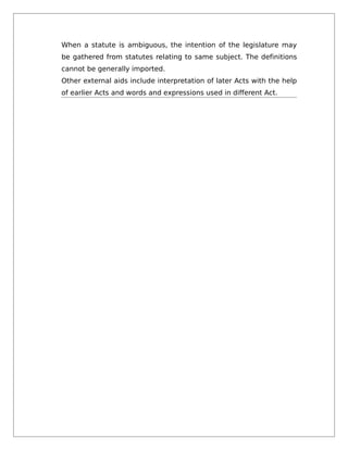 When a statute is ambiguous, the intention of the legislature may
be gathered from statutes relating to same subject. The definitions
cannot be generally imported.
Other external aids include interpretation of later Acts with the help
of earlier Acts and words and expressions used in different Act.
 