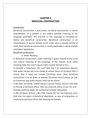 CHAPTER 9
BENIFICIAL CONSTRUCTION
Introduction
Beneficial construction is also known as liberal construction. It means
interpretation of a statute in the widest possible meaning of the
language permitted. The mischief in the language is remedied by
liberal and beneficial construction. Beneficial construction is an
interpretation to secure remedy to the victim who is unjustly denied of
relief. Such beneficial construction is mainly applicable in social welfare
and labour legislations.
Beneficial construction
a. Wider Meaning
In Beneficial construction, wider meaning is given instead of the usual
and natural meaning of the language of the statute. Such wider
meaning helps the victim secure relief unjustly denied to him.
In Forsdike v Colquhoun, the court held that if an enactment requires
that public houses are to be closed at certain hours on Sundays then it
means that it does not include Christmas days. Here beneficial
construction is to be given to exempt Christmas from Sundays so that
on Christmas day public houses need not be closed.
In Re Hale, the words ´soldier being in actual military service” was held
to include a territorial officer who has received orders to join his unit”.
Statutes granting power are sometimes broadly interpreted.
In M/s Ethiopian Airlines v M/s STIC Travels Pvt Ltd, the Supreme court
held that the object of beneficial legislation, in case of ambiguities, is
resolved by granting rather than denying the benefit.
 