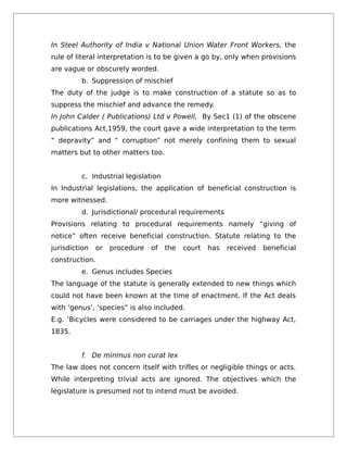 In Steel Authority of India v National Union Water Front Workers, the
rule of literal interpretation is to be given a go by, only when provisions
are vague or obscurely worded.
b. Suppression of mischief
The duty of the judge is to make construction of a statute so as to
suppress the mischief and advance the remedy.
In John Calder ( Publications) Ltd v Powell, By Sec1 (1) of the obscene
publications Act,1959, the court gave a wide interpretation to the term
“ depravity” and “ corruption” not merely confining them to sexual
matters but to other matters too.
c. Industrial legislation
In Industrial legislations, the application of beneficial construction is
more witnessed.
d. Jurisdictional/ procedural requirements
Provisions relating to procedural requirements namely “giving of
notice” often receive beneficial construction. Statute relating to the
jurisdiction or procedure of the court has received beneficial
construction.
e. Genus includes Species
The language of the statute is generally extended to new things which
could not have been known at the time of enactment. If the Act deals
with ‘genus’, ‘species” is also included.
E.g. ‘Bicycles were considered to be carriages under the highway Act,
1835.
f. De minmus non curat lex
The law does not concern itself with trifles or negligible things or acts.
While interpreting trivial acts are ignored. The objectives which the
legislature is presumed not to intend must be avoided.
 