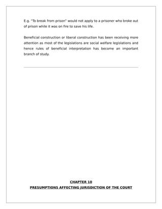E.g. “To break from prison” would not apply to a prisoner who broke out
of prison while it was on fire to save his life.
Beneficial construction or liberal construction has been receiving more
attention as most of the legislations are social welfare legislations and
hence rules of beneficial interpretation has become an important
branch of study.
CHAPTER 10
PRESUMPTIONS AFFECTING JURISDICTION OF THE COURT
 