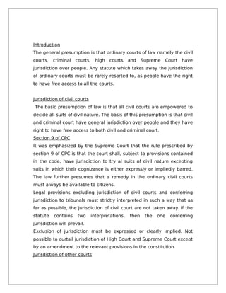 Introduction
The general presumption is that ordinary courts of law namely the civil
courts, criminal courts, high courts and Supreme Court have
jurisdiction over people. Any statute which takes away the jurisdiction
of ordinary courts must be rarely resorted to, as people have the right
to have free access to all the courts.
Jurisdiction of civil courts
The basic presumption of law is that all civil courts are empowered to
decide all suits of civil nature. The basis of this presumption is that civil
and criminal court have general jurisdiction over people and they have
right to have free access to both civil and criminal court.
Section 9 of CPC
It was emphasized by the Supreme Court that the rule prescribed by
section 9 of CPC is that the court shall, subject to provisions contained
in the code, have jurisdiction to try al suits of civil nature excepting
suits in which their cognizance is either expressly or impliedly barred.
The law further presumes that a remedy in the ordinary civil courts
must always be available to citizens.
Legal provisions excluding jurisdiction of civil courts and conferring
jurisdiction to tribunals must strictly interpreted in such a way that as
far as possible, the jurisdiction of civil court are not taken away. If the
statute contains two interpretations, then the one conferring
jurisdiction will prevail.
Exclusion of jurisdiction must be expressed or clearly implied. Not
possible to curtail jurisdiction of High Court and Supreme Court except
by an amendment to the relevant provisions in the constitution.
Jurisdiction of other courts
 
