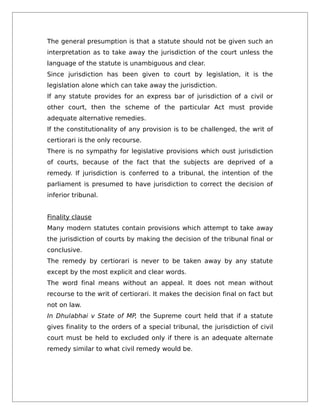The general presumption is that a statute should not be given such an
interpretation as to take away the jurisdiction of the court unless the
language of the statute is unambiguous and clear.
Since jurisdiction has been given to court by legislation, it is the
legislation alone which can take away the jurisdiction.
If any statute provides for an express bar of jurisdiction of a civil or
other court, then the scheme of the particular Act must provide
adequate alternative remedies.
If the constitutionality of any provision is to be challenged, the writ of
certiorari is the only recourse.
There is no sympathy for legislative provisions which oust jurisdiction
of courts, because of the fact that the subjects are deprived of a
remedy. If jurisdiction is conferred to a tribunal, the intention of the
parliament is presumed to have jurisdiction to correct the decision of
inferior tribunal.
Finality clause
Many modern statutes contain provisions which attempt to take away
the jurisdiction of courts by making the decision of the tribunal final or
conclusive.
The remedy by certiorari is never to be taken away by any statute
except by the most explicit and clear words.
The word final means without an appeal. It does not mean without
recourse to the writ of certiorari. It makes the decision final on fact but
not on law.
In Dhulabhai v State of MP, the Supreme court held that if a statute
gives finality to the orders of a special tribunal, the jurisdiction of civil
court must be held to excluded only if there is an adequate alternate
remedy similar to what civil remedy would be.
 