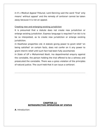 In R v Medical Appeal Tribunal, Lord Denning said the word ‘final’ only
means’ without appeal’ and the remedy of certiorari cannot be taken
away because it is not an appeal.
Creating new and enlarging existing jurisdiction
It is presumed that a statute does not create new jurisdiction or
enlarge existing jurisdiction. Express language is required if an Act is to
be so interpreted, as to create new jurisdiction or enlarge existing
jurisdiction.
In Heathstar properties Ltd, A statute giving power to grant relief ‘on
being satisfied’ on certain facts, does not confer on it any power to
grant interim relief until such fact had been fully ascertained.
In State of UP v Mohammed Nooh, Ina departmental enquiry against
the constable, the person holding the trial offered to be a witness and
prosecuted the constable. There was a gross violation of the principles
of natural justice. The court held that it can issue a certiorari.
CHAPTER 11
RETROSPECTIVE OPERATION OF STATUS
A. Introduction:
 
