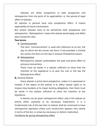 Statutes are either prospective or both prospective and
retrospective from the point of its applicability i.e. the period of legal
effect of statutes.
All statutes in general have only prospective effect. It means
applicability to future transactions.
But certain statutes have to be sometimes both prospective and
retrospective. ‘Retrospective’ means the statute would apply and affect
past transaction also.
Two terms
a. Commencement
The term ‘commencement’ is used with reference to an Act, the
day on which the Act comes into force. If not provided, a Central
Act comes into force on the day it receives Presidential assent.
b. Retrospective
Retrospective statute contemplates the past and gives effect to
previous transactions.
There must be words in a statute sufficient to show that the
intention of the legislature is to give the rule or the law the
Retrospective effect.
B. General Statute
Every statute is prima facie prospective, unless it is expressed or
implied. If the object of the statute is to affect vested rights or to
impose mew burdens or to impair existing obligations, then there must
be words in the statute sufficient to show the intention of the
legislature.
A statute can be given retrospective effect, only if the statute so
directs either expressly or by necessary implications. It is a
fundamental rule of the law that no statute shall be construed to have
retrospective operation unless such construction appears very clearly
in terms of the Act, or arises by necessary or distinct implication.
Conditions for giving retrospective effect
 