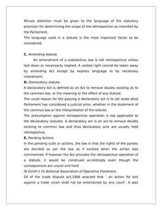 Minute attention must be given to the language of the statutory
provision for determining the scope of the retrospection as intended by
the Parliament.
The language used in a statute is the most important factor to be
considered.
C. Amending statute
An amendment of a substantive law is not retrospective unless
laid down or necessarily implied. A vested right cannot be taken away
by amending Act except by express language or by necessary
intendment.
D. Declaratory statute
A declaratory Act is defined as an Act to remove doubts existing as to
the common law, or the meaning or the effect of any statute.
The usual reason for the passing a declaratory act is to set aside what
Parliament has considered a judicial error, whether in the statement of
the common law or the interpretation of the statute.
The presumption against retrospective operation is not applicable to
the declaratory statutes. A declaratory act is an act to remove doubts
existing to common law and thus declaratory acts are usually held
retrospective.
E. Pending Actions
In the pending suits or actions, the law is that the rights of the parties
are decided as per the law as it existed when the action was
commenced. If however the Act provides the retrospective operation of
a statute, it would be construed accordingly even though the
consequences are unjust and hard
IN Smith’s Vs National Association of Operative Plasterers.
S4 of the trade dispute act,1906 enacted that ‘ an action for tort
against a trade union shall not be entertained by any court’. It was
 