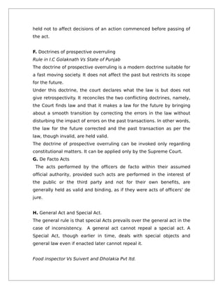 held not to affect decisions of an action commenced before passing of
the act.
F. Doctrines of prospective overruling
Rule in I.C Golaknath Vs State of Punjab
The doctrine of prospective overruling is a modern doctrine suitable for
a fast moving society. It does not affect the past but restricts its scope
for the future.
Under this doctrine, the court declares what the law is but does not
give retrospectivity. It reconciles the two conflicting doctrines, namely,
the Court finds law and that it makes a law for the future by bringing
about a smooth transition by correcting the errors in the law without
disturbing the impact of errors on the past transactions. In other words,
the law for the future corrected and the past transaction as per the
law, though invalid, are held valid.
The doctrine of prospective overruling can be invoked only regarding
constitutional matters. It can be applied only by the Supreme Court.
G. De Facto Acts
The acts performed by the officers de facto within their assumed
official authority, provided such acts are performed in the interest of
the public or the third party and not for their own benefits, are
generally held as valid and binding, as if they were acts of officers’ de
jure.
H. General Act and Special Act.
The general rule is that special Acts prevails over the general act in the
case of inconsistency. A general act cannot repeal a special act. A
Special Act, though earlier in time, deals with special objects and
general law even if enacted later cannot repeal it.
Food inspector Vs Suivert and Dholakia Pvt ltd.
 