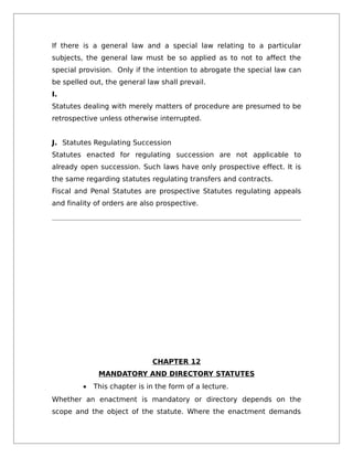 If there is a general law and a special law relating to a particular
subjects, the general law must be so applied as to not to affect the
special provision. Only if the intention to abrogate the special law can
be spelled out, the general law shall prevail.
I.
Statutes dealing with merely matters of procedure are presumed to be
retrospective unless otherwise interrupted.
J. Statutes Regulating Succession
Statutes enacted for regulating succession are not applicable to
already open succession. Such laws have only prospective effect. It is
the same regarding statutes regulating transfers and contracts.
Fiscal and Penal Statutes are prospective Statutes regulating appeals
and finality of orders are also prospective.
CHAPTER 12
MANDATORY AND DIRECTORY STATUTES
• This chapter is in the form of a lecture.
Whether an enactment is mandatory or directory depends on the
scope and the object of the statute. Where the enactment demands
 