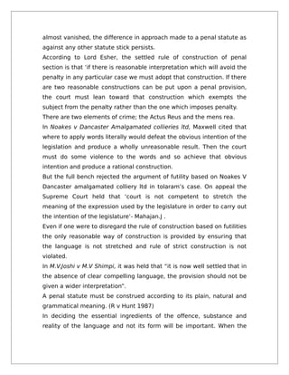 almost vanished, the difference in approach made to a penal statute as
against any other statute stick persists.
According to Lord Esher, the settled rule of construction of penal
section is that ‘if there is reasonable interpretation which will avoid the
penalty in any particular case we must adopt that construction. If there
are two reasonable constructions can be put upon a penal provision,
the court must lean toward that construction which exempts the
subject from the penalty rather than the one which imposes penalty.
There are two elements of crime; the Actus Reus and the mens rea.
In Noakes v Dancaster Amalgamated collieries ltd, Maxwell cited that
where to apply words literally would defeat the obvious intention of the
legislation and produce a wholly unreasonable result. Then the court
must do some violence to the words and so achieve that obvious
intention and produce a rational construction.
But the full bench rejected the argument of futility based on Noakes V
Dancaster amalgamated colliery ltd in tolaram’s case. On appeal the
Supreme Court held that ‘court is not competent to stretch the
meaning of the expression used by the legislature in order to carry out
the intention of the legislature’- Mahajan.J .
Even if one were to disregard the rule of construction based on futilities
the only reasonable way of construction is provided by ensuring that
the language is not stretched and rule of strict construction is not
violated.
In M.V.Joshi v M.V Shimpi, it was held that “it is now well settled that in
the absence of clear compelling language, the provision should not be
given a wider interpretation”.
A penal statute must be construed according to its plain, natural and
grammatical meaning. (R v Hunt 1987)
In deciding the essential ingredients of the offence, substance and
reality of the language and not its form will be important. When the
 