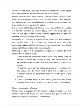 intention is not clearly indicated by linguistic construction then regard
must be given to the mischief at which the act is aimed.
Rule of construction in penal statutes does not prevent the court from
interpreting a statute according to its current meaning and applying
the language to cover developments in science and technology not
known at the time of passing the statute.
In R v Ireland (1987), Psychiatric injury caused by silent telephone calls
was held to amount to assault and bodily harm under the person Act,
1861 in the light of the current scientific appreciation of the link
between the body and psychiatric injury.
In applying and interpreting a penal statute, public policy is also taken
into consideration. In R v Brown, the House of Lords held that
consensual sadomasochistic homosexual encounters which occasioned
actual bodily harm to the victim were assaults.
Following are some of the propositions important in relation to strict
construction of penal statutes.
if the scope of prohibitory words cover only some class of
persons or some well defined activity, their scope cannot be
extended to cover more on consideration of policy or object if the
statute.
Prohibitory words can be widely construed only if indicated in
the statute. On the other hand if after full consideration no
indication is found the benefit of construction will be given to the
subject.
3. If the prohibitory words in their own signification bear wider
meaning which also fits in with the object or policy of the statute.
Mens rea in statutory offences.
This principle is expressed in the maxim “ Actus non facit reum nisi
mens sit rea” which means that the existence of a guilty intent is an
essential ingredient of a crime at common law.
 