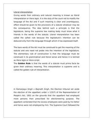 Literal interpretation
Giving words their ordinary and natural meaning is known as literal
interpretation or litera legis. It is the duty of the court not to modify the
language of the Act and if such meaning is clear and unambiguous,
effect should be given to the provisions of a statute whatever may be
the consequence. The idea behind such a principle is that the
legislature, being the supreme law making body must know what it
intends in the words of the statute. Literal interpretation has been
called the safest rule because the legislature’s intention can be
deduced only from the language through which it has expressed itself.
The bare words of the Act must be construed to get the meaning of the
statute and one need not probe into the intention of the legislature.
The elementary rule of construction is that the language must be
construed in its grammatical and literal sense and hence it is termed
as litera legis or litera script.
The Golden Rule is that the words of a statute must prima facie be
given their ordinary meaning. This interpretation is supreme and is
called the golden rule of interpretation.
In Ramanjaya Singh v Baijnath Singh, the Election tribunal set aside
the election of the appellant under s 123(7) of the Representation of
People’s Act, 1951 on the grounds that the appellant had employed
more persons than prescribed for electioneering purpose. The
appellant contended that the excess employees were paid by his father
and hence were not employed by him. The Supreme Court followed the
 