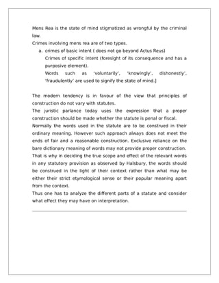 Mens Rea is the state of mind stigmatized as wrongful by the criminal
law.
Crimes involving mens rea are of two types.
a. crimes of basic intent ( does not go beyond Actus Reus)
Crimes of specific intent (foresight of its consequence and has a
purposive element).
Words such as ‘voluntarily’, ‘knowingly’, dishonestly’,
‘fraudulently’ are used to signify the state of mind.]
The modern tendency is in favour of the view that principles of
construction do not vary with statutes.
The juristic parlance today uses the expression that a proper
construction should be made whether the statute is penal or fiscal.
Normally the words used in the statute are to be construed in their
ordinary meaning. However such approach always does not meet the
ends of fair and a reasonable construction. Exclusive reliance on the
bare dictionary meaning of words may not provide proper construction.
That is why in deciding the true scope and effect of the relevant words
in any statutory provision as observed by Halsbury, the words should
be construed in the light of their context rather than what may be
either their strict etymological sense or their popular meaning apart
from the context.
Thus one has to analyze the different parts of a statute and consider
what effect they may have on interpretation.
 
