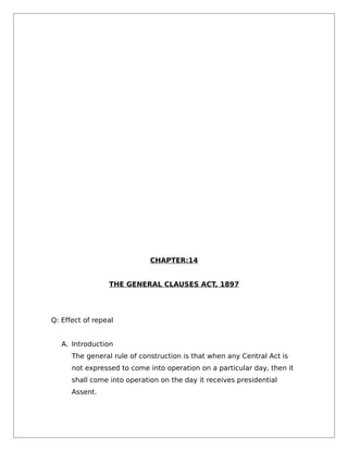 CHAPTER:14
THE GENERAL CLAUSES ACT, 1897
Q: Effect of repeal
A. Introduction
The general rule of construction is that when any Central Act is
not expressed to come into operation on a particular day, then it
shall come into operation on the day it receives presidential
Assent.
 
