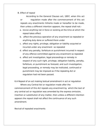 B. Effect of repeal
According to the General Clauses act, 1897, when this act
or regulation made after the commencement of this act
repeals any enactments hitherto made or hereafter to be made,
then unless a different intention appears, the repeal shall not:-
a. revive anything not in force or existing at the time at which the
repeal takes effect
b. affect the previous operation of any enactment so repealed or
anything duly done or suffered there under
c. affect any rights, privilege, obligation or liability acquired or
incurred under any enactment so repealed
d. effect any penalty, forfeiture or punishment incurred in respect
of any offence committed against any enactment so repealed
e. affect ant investigation, legal proceedings or remedy in
respect of any such right, privilege, obligation liability, penalty,
forfeiture, or punishment as foresaid; and such investigation,
legal proceeding, or remedy may be instituted, continued or
punishment may be imposed as if the repealing Act or
regulation had not been passed.
6.A Repeal of an act making textual amendment in act or regulation
Where any Central Act or regulation made after the
commencement of this Act repeals any enactment by which the text of
any central act or regulation was amended by the express omission,
insertion or substitution of any matter, then unless a different intention
appears the repeal shall not affect the continuance of any such
amendment.
Revival of repealed enactments
 