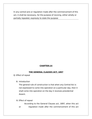 In any central acts or regulation made after the commencement of this
act, it shall be necessary, for the purpose of reviving, either wholly or
partially repealed, expressly to state the purpose
CHAPTER:14
THE GENERAL CLAUSES ACT, 1897
Q: Effect of repeal
B. Introduction
The general rule of construction is that when any Central Act is
not expressed to come into operation on a particular day, then it
shall come into operation on the day it receives presidential
Assent.
B. Effect of repeal
According to the General Clauses act, 1897, when this act
or regulation made after the commencement of this act
 