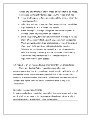 repeals any enactments hitherto made or hereafter to be made,
then unless a different intention appears, the repeal shall not:-
f. revive anything not in force or existing at the time at which the
repeal takes effect
g. affect the previous operation of any enactment so repealed or
anything duly done or suffered there under
h. affect any rights, privilege, obligation or liability acquired or
incurred under any enactment so repealed
i. effect any penalty, forfeiture or punishment incurred in respect
of any offence committed against any enactment so repealed
Affect an investigation, legal proceedings or remedy in respect
of any such right, privilege, obligation liability, penalty,
forfeiture, or punishment as foresaid; and such investigation,
legal proceeding, or remedy may be instituted, continued or
punishment may be imposed as if the repealing Act or
regulation had not been passed.
6.A Repeal of an act making textual amendment in act or regulation
Where any Central Act or regulation made after the
commencement of this Act repeals any enactment by which the text of
any central act or regulation was amended by the express omission,
insertion or substitution of any matter, then unless a different intention
appears the repeal shall not affect the continuance of any such
amendment.
Revival of repealed enactments
In any central acts or regulation made after the commencement of this
act, it shall be necessary, for the purpose of reviving, either wholly or
partially repealed, expressly to state the purpose
 