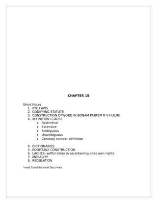 CHAPTER 15
Short Notes
1. BYE LAWS
2. CODIFYING STATUTE
3. CONSTRUCTION OFWORD IN BONAM PARTEM R V HULME
4. DEFINITION CLAUSE
• Restrictive
• Extensive
• Ambiguous
• Unambiguous
• Contrary context definition
4. DICTIONARIES
5. EQUITABLE CONSTRUCTION
6. LACHES- willful delay in ascertaining ones own rights
7. MORALITY
8. REGULATION
*read Constitutional Doctrines
 