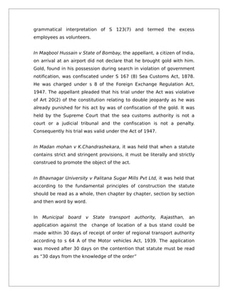 grammatical interpretation of S 123(7) and termed the excess
employees as volunteers.
In Maqbool Hussain v State of Bombay, the appellant, a citizen of India,
on arrival at an airport did not declare that he brought gold with him.
Gold, found in his possession during search in violation of government
notification, was confiscated under S 167 (8) Sea Customs Act, 1878.
He was charged under s 8 of the Foreign Exchange Regulation Act,
1947. The appellant pleaded that his trial under the Act was violative
of Art 20(2) of the constitution relating to double jeopardy as he was
already punished for his act by was of confiscation of the gold. It was
held by the Supreme Court that the sea customs authority is not a
court or a judicial tribunal and the confiscation is not a penalty.
Consequently his trial was valid under the Act of 1947.
In Madan mohan v K.Chandrashekara, it was held that when a statute
contains strict and stringent provisions, it must be literally and strictly
construed to promote the object of the act.
In Bhavnagar University v Palitana Sugar Mills Pvt Ltd, it was held that
according to the fundamental principles of construction the statute
should be read as a whole, then chapter by chapter, section by section
and then word by word.
In Municipal board v State transport authority, Rajasthan, an
application against the change of location of a bus stand could be
made within 30 days of receipt of order of regional transport authority
according to s 64 A of the Motor vehicles Act, 1939. The application
was moved after 30 days on the contention that statute must be read
as “30 days from the knowledge of the order”
 