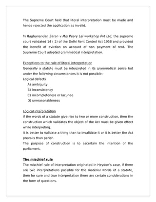 The Supreme Court held that literal interpretation must be made and
hence rejected the application as invalid.
In Raghunandan Saran v M/s Peary Lal workshop Pvt Ltd, the supreme
court validated 14 ( 2) of the Delhi Rent Control Act 1958 and provided
the benefit of eviction on account of non payment of rent. The
Supreme Court adopted grammatical interpretation.
Exceptions to the rule of literal interpretation
Generally a statute must be interpreted in its grammatical sense but
under the following circumstances it is not possible:-
Logical defects
A) ambiguity
B) inconsistency
C) incompleteness or lacunae
D) unreasonableness
Logical interpretation
If the words of a statute give rise to two or more construction, then the
construction which validates the object of the Act must be given effect
while interpreting.
It is better to validate a thing than to invalidate it or it is better the Act
prevails than perish.
The purpose of construction is to ascertain the intention of the
parliament.
The mischief rule
The mischief rule of interpretation originated in Heydon’s case. If there
are two interpretations possible for the material words of a statute,
then for sure and true interpretation there are certain considerations in
the form of questions.
 